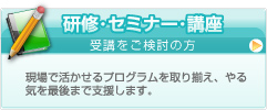 研修･セミナー･講座/受講をご検討の方 現場で活かせるプログラムを取り揃え、やる気を最後まで支援します。